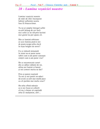 Pag. 32

Poezii - Vol. 7 - Cîntarea Cîntãrilor mele - Caietul 1

28 - Lumina veºniciei noastre
Lumina veºniciei noastre
de mãri de slãvi înconjurat
Iubitul sufletului nostru
Isus fii binecuvîntat.
Tu ne-ai umplut întregul suflet
cu-atît belºug de cer încît
nici ochii ce ne rîd prin lacrimi
nici graiul nu pot spune cît.
Din ce luminã orbitoare
ai scos lumina pusã-n noi
de poate-ncape-atîta slavã
în niºte bulgãri de noroi?
Cu ce mãsurã minunatã
în inimi ne-ai putut turna
iubiri cum n-am putut cunoaºte
simþiri cum n-am putut visa?
De ce necunoscute ceruri
din ce adînci nãlþimi de rai,
atîtea noi lumini ºi haruri
ºi noi comori mereu ne dai?
Prin ce putere neºtiutã
Tu noi ºi noi puteri ne-aduci
de-avem cu-atît mai multã pace
cu cît purtãm mai multe cruci?
De-atîta sfîntã mãreþie
ce-n noi Isuse-ai coborît
cît nu-i cîntare sã cuprindã
atîta-Þi mulþumim, atît!...

 