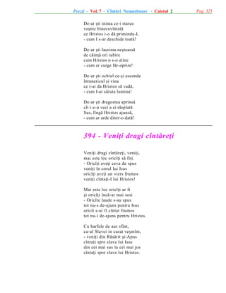 Poezii - Vol. 7 - Cîntãri Nemuritoare - Caietul 2
De-ar ºti inima ce-i starea
veºnic binecuvîntatã
ce Hristos i-o dã primindu-L
- cum I s-ar deschide toatã!
De-ar ºti lacrima neºtearsã
de cãinþã ori iubire
cum Hristos o s-o aline
- cum ar curge fãr-oprire!
De-ar ºti ochiul ce-ºi ascunde
întunericul ºi vina
ce i-ar da Hristos sã vadã,
- cum I-ar sãruta lumina!
De-ar ºti dragostea aprinsã
cît i-e-n veci a ei rãsplatã
Sus, lîngã Hristos ajunsã,
- cum ar arde dintr-o datã!

394 - Veniþi dragi cîntãreþi
Veniþi dragi cîntãreþi, veniþi,
mai este loc oricîþi sã fiþi.
- Oricîþi aveþi ceva de spus
veniþi în corul lui Isus
oricîþi aveþi un viers frumos
veniþi cîntaþi-I lui Hristos!
Mai este loc oricîþi ar fi
ºi oricîþi încã-ar mai sosi
- Oricîte laude s-au spus
tot nu-s de-ajuns pentru Isus
oricît s-ar fi cîntat frumos
tot nu-i de-ajuns pentru Hristos.
Cu harfele de aur sfînt,
cu-al Slavei in curat veºmînt,
- veniþi din Rãsãrit ºi-Apus
cîntaþi spre slava lui Isus
din cei mai sus la cei mai jos
cîntaþi spre slava lui Hristos.

Pag. 321

 