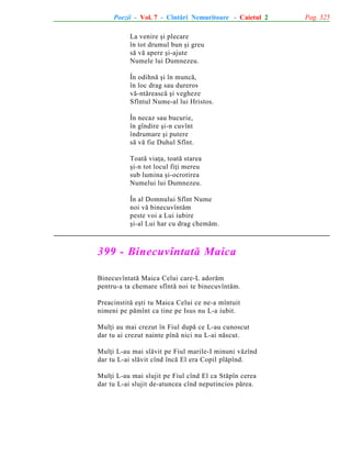 Poezii - Vol. 7 - Cîntãri Nemuritoare - Caietul 2
La venire ºi plecare
în tot drumul bun ºi greu
sã vã apere ºi-ajute
Numele lui Dumnezeu.
În odihnã ºi în muncã,
în loc drag sau dureros
vã-ntãreascã ºi vegheze
Sfîntul Nume-al lui Hristos.
În necaz sau bucurie,
în gîndire ºi-n cuvînt
îndrumare ºi putere
sã vã fie Duhul Sfînt.
Toatã viaþa, toatã starea
ºi-n tot locul fiþi mereu
sub lumina ºi-ocrotirea
Numelui lui Dumnezeu.
În al Domnului Sfînt Nume
noi vã binecuvîntãm
peste voi a Lui iubire
ºi-al Lui har cu drag chemãm.

399 - Binecuvîntatã Maica
Binecuvîntatã Maica Celui care-L adorãm
pentru-a ta chemare sfîntã noi te binecuvîntãm.
Preacinstitã eºti tu Maica Celui ce ne-a mîntuit
nimeni pe pãmînt ca tine pe Isus nu L-a iubit.
Mulþi au mai crezut în Fiul dupã ce L-au cunoscut
dar tu ai crezut nainte pînã nici nu L-ai nãscut.
Mulþi L-au mai slãvit pe Fiul marile-I minuni vãzînd
dar tu L-ai slãvit cînd încã El era Copil plãpînd.
Mulþi L-au mai slujit pe Fiul cînd El ca Stãpîn cerea
dar tu L-ai slujit de-atuncea cînd neputincios pãrea.

Pag. 325

 