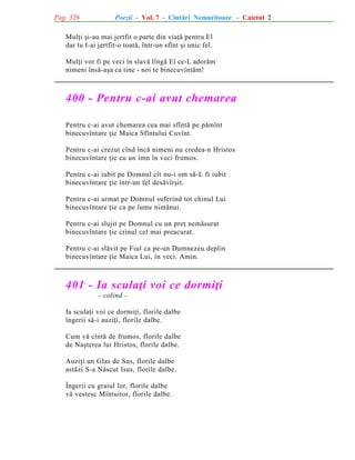 Pag. 326

Poezii - Vol. 7 - Cîntãri Nemuritoare - Caietul 2

Mulþi ºi-au mai jertfit o parte din viaþã pentru El
dar tu I-ai jertfit-o toatã, într-un sfînt ºi unic fel.
Mulþi vor fi pe veci în slavã lîngã El ce-L adorãm
nimeni însã-aºa ca tine - noi te binecuvîntãm!

400 - Pentru c-ai avut chemarea
Pentru c-ai avut chemarea cea mai sfîntã pe pãmînt
binecuvîntare þie Maica Sfîntului Cuvînt.
Pentru c-ai crezut cînd încã nimeni nu credea-n Hristos
binecuvîntare þie cu un imn în veci frumos.
Pentru c-ai iubit pe Domnul cît nu-i om sã-L fi iubit
binecuvîntare þie într-un fel desãvîrºit.
Pentru c-ai urmat pe Domnul suferind tot chinul Lui
binecuvîntare þie ca pe lume nimãnui.
Pentru c-ai slujit pe Domnul cu un preþ nemãsurat
binecuvîntare þie crinul cel mai preacurat.
Pentru c-ai slãvit pe Fiul ca pe-un Dumnezeu deplin
binecuvîntare þie Maica Lui, în veci. Amin.

401 - Ia sculaþi voi ce dormiþi
- colind Ia sculaþi voi ce dormiþi, florile dalbe
îngerii sã-i auziþi, florile dalbe.
Cum vã cîntã de frumos, florile dalbe
de Naºterea lui Hristos, florile dalbe.
Auziþi un Glas de Sus, florile dalbe
astãzi S-a Nãscut Isus, florile dalbe.
Îngerii cu graiul lor, florile dalbe
vã vestesc Mîntuitor, florile dalbe.

 