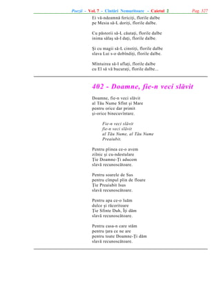 Poezii - Vol. 7 - Cîntãri Nemuritoare - Caietul 2

Pag. 327

Ei vã-ndeamnã fericiþi, florile dalbe
pe Mesia sã-L doriþi, florile dalbe.
Cu pãstorii sã-L cãutaþi, florile dalbe
inima sãlaº sã-I daþi, florile dalbe.
ªi cu magii sã-L cinstiþi, florile dalbe
slava Lui s-o dobîndiþi, florile dalbe.
Mîntuirea sã-I aflaþi, florile dalbe
cu El sã vã bucuraþi, florile dalbe...

402 - Doamne, fie-n veci slãvit
Doamne, fie-n veci slãvit
al Tãu Nume Sfînt ºi Mare
pentru orice dar primit
ºi-orice binecuvîntare.
Fie-n veci slãvit
fie-n veci slãvit
al Tãu Nume, al Tãu Nume
Preaiubit.
Pentru pîinea ce-o avem
zilnic ºi cu-ndestulare
Þie Doamne-Þi aducem
slavã recunoscãtoare.
Pentru soarele de Sus
pentru cîmpul plin de floare
Þie Preaiubit Isus
slavã recunoscãtoare.
Pentru apa ce-o luãm
dulce ºi rãcoritoare
Þie Sfinte Duh, Îþi dãm
slavã recunoscãtoare.
Pentru casa-n care stãm
pentru þara ce ne are
pentru toate Doamne-Þi dãm
slavã recunoscãtoare.

 