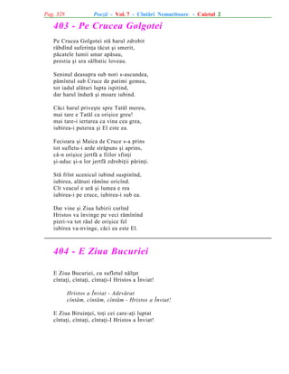 Pag. 328

Poezii - Vol. 7 - Cîntãri Nemuritoare - Caietul 2

403 - Pe Crucea Golgotei
Pe Crucea Golgotei stã harul zdrobit
rãbdînd suferinþa tãcut ºi smerit,
pãcatele lumii amar apãsau,
prostia ºi ura sãlbatic loveau.
Seninul deasupra sub nori s-ascundea,
pãmîntul sub Cruce de patimi gemea,
tot iadul alãturi lupta ispitind,
dar harul îndurã ºi moare iubind.
Cãci harul priveºte spre Tatãl mereu,
mai tare e Tatãl ca oriºice greu!
mai tare-i iertarea ca vina cea grea,
iubirea-i puterea ºi El este ea.
Fecioara ºi Maica de Cruce s-a prins
tot sufletu-i arde strãpuns ºi aprins,
cã-n oriºice jertfã a fiilor sfinþi
ºi-aduc ºi-a lor jertfã zdrobiþii pãrinþi.
Stã frînt ucenicul iubind suspinînd,
iubirea, alãturi rãmîne oricînd.
Cît veacul e urã ºi lumea e rea
iubirea-i pe cruce, iubirea-i sub ea.
Dar vine ºi Ziua Iubirii curînd
Hristos va învinge pe veci rãmînînd
pieri-va tot rãul de oriºice fel
iubirea va-nvinge, cãci ea este El.

404 - E Ziua Bucuriei
E Ziua Bucuriei, cu sufletul nãlþat
cîntaþi, cîntaþi, cîntaþi-I Hristos a Înviat!
Hristos a Înviat - Adevãrat
cîntãm, cîntãm, cîntãm - Hristos a Înviat!
E Ziua Biruinþei, toþi cei care-aþi luptat
cîntaþi, cîntaþi, cîntaþi-I Hristos a Înviat!

 