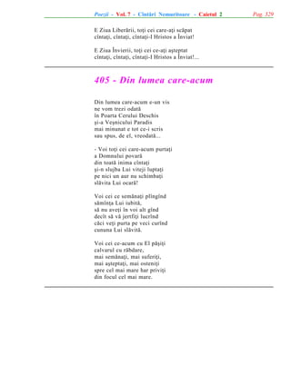 Poezii - Vol. 7 - Cîntãri Nemuritoare - Caietul 2
E Ziua Liberãrii, toþi cei care-aþi scãpat
cîntaþi, cîntaþi, cîntaþi-I Hristos a Înviat!
E Ziua Învierii, toþi cei ce-aþi aºteptat
cîntaþi, cîntaþi, cîntaþi-I Hristos a Înviat!...

405 - Din lumea care-acum
Din lumea care-acum e-un vis
ne vom trezi odatã
în Poarta Cerului Deschis
ºi-a Veºnicului Paradis
mai minunat e tot ce-i scris
sau spus, de el, vreodatã...
- Voi toþi cei care-acum purtaþi
a Domnului povarã
din toatã inima cîntaþi
ºi-n slujba Lui viteji luptaþi
pe nici un aur nu schimbaþi
slãvita Lui ocarã!
Voi cei ce semãnaþi plîngînd
sãmînþa Lui iubitã,
sã nu aveþi în voi alt gînd
decît sã vã jertfiþi lucrînd
cãci veþi purta pe veci curînd
cununa Lui slãvitã.
Voi cei ce-acum cu El pãºiþi
calvarul cu rãbdare,
mai semãnaþi, mai suferiþi,
mai aºteptaþi, mai osteniþi
spre cel mai mare har priviþi
din focul cel mai mare.

Pag. 329

 