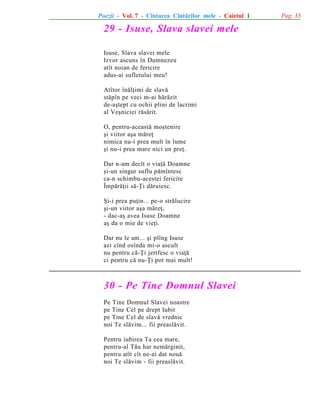 Poezii - Vol. 7 - Cîntarea Cîntãrilor mele - Caietul 1

29 - Isuse, Slava slavei mele
Isuse, Slava slavei mele
Izvor ascuns în Dumnezeu
atît noian de fericire
adus-ai sufletului meu!
Atîtor înãlþimi de slavã
stãpîn pe veci m-ai hãrãzit
de-aºtept cu ochii plini de lacrimi
al Veºniciei rãsãrit.
O, pentru-aceastã moºtenire
ºi viitor aºa mãreþ
nimica nu-i prea mult în lume
ºi nu-i prea mare nici un preþ.
Dar n-am decît o viaþã Doamne
ºi-un singur suflu pãmîntesc
ca-n schimbu-acestei fericite
Împãrãþii sã-Þi dãruiesc.
ªi-i prea puþin... pe-o strãlucire
ºi-un viitor aºa mãreþ,
- dac-aº avea Isuse Doamne
aº da o mie de vieþi.
Dar nu le am... ºi plîng Isuse
azi cînd osînda mi-o ascult
nu pentru cã-Þi jertfesc o viaþã
ci pentru cã nu-Þi pot mai mult!

30 - Pe Tine Domnul Slavei
Pe Tine Domnul Slavei noastre
pe Tine Cel pe drept Iubit
pe Tine Cel de slavã vrednic
noi Te slãvim... fii preaslãvit.
Pentru iubirea Ta cea mare,
pentru-al Tãu har nemãrginit,
pentru atît cît ne-ai dat nouã
noi Te slãvim - fii preaslãvit.

Pag. 33

 