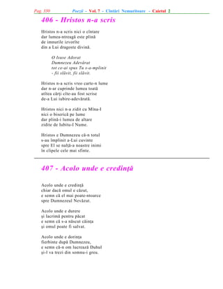 Pag. 330

Poezii - Vol. 7 - Cîntãri Nemuritoare - Caietul 2

406 - Hristos n-a scris
Hristos n-a scris nici o cîntare
dar lumea-ntreagã este plinã
de imnurile izvorîte
din a Lui dragoste divinã.
O Isuse Adorat
Dumnezeu Adevãrat
tot ce-ai spus Tu s-a-mplinit
- fii slãvit, fii slãvit.
Hristos n-a scris vreo carte-n lume
dar n-ar cuprinde lumea toatã
atîtea cãrþi cîte-au fost scrise
de-a Lui iubire-adevãratã.
Hristos nici n-a zidit cu Mîna-I
nici o bisericã pe lume
dar plinã-i lumea de altare
zidite de Iubitu-I Nume.
Hristos e Dumnezeu cã-n totul
s-au împlinit a-Lui cuvinte
spre El se nalþã-a noastre inimi
în clipele cele mai sfinte.

407 - Acolo unde e credinþã
Acolo unde e credinþã
chiar dacã omul e cãzut,
e semn cã el mai poate-ntoarce
spre Dumnezeul Nevãzut.
Acolo unde e durere
ºi lacrimã pentru pãcat
e semn cã s-a nãscut cãinþa
ºi omul poate fi salvat.
Acolo unde e dorinþa
fierbinte dupã Dumnezeu,
e semn cã-n om lucreazã Duhul
ºi-l va trezi din somnu-i greu.

 