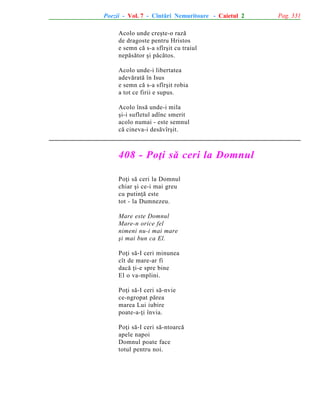Poezii - Vol. 7 - Cîntãri Nemuritoare - Caietul 2
Acolo unde creºte-o razã
de dragoste pentru Hristos
e semn cã s-a sfîrºit cu traiul
nepãsãtor ºi pãcãtos.
Acolo unde-i libertatea
adevãratã în Isus
e semn cã s-a sfîrºit robia
a tot ce firii e supus.
Acolo însã unde-i mila
ºi-i sufletul adînc smerit
acolo numai - este semnul
cã cineva-i desãvîrºit.

408 - Poþi sã ceri la Domnul
Poþi sã ceri la Domnul
chiar ºi ce-i mai greu
cu putinþã este
tot - la Dumnezeu.
Mare este Domnul
Mare-n orice fel
nimeni nu-i mai mare
ºi mai bun ca El.
Poþi sã-I ceri minunea
cît de mare-ar fi
dacã þi-e spre bine
El o va-mplini.
Poþi sã-I ceri sã-nvie
ce-ngropat pãrea
marea Lui iubire
poate-a-þi învia.
Poþi sã-I ceri sã-ntoarcã
apele napoi
Domnul poate face
totul pentru noi.

Pag. 331

 