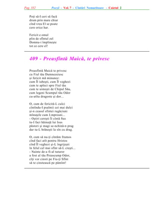 Pag. 332

Poezii - Vol. 7 - Cîntãri Nemuritoare - Caietul 2

Poþi sã-I ceri sã facã
drum prin mare chiar
cînd vrea El se poate
cere orice har.
Fericit e omul
plin de sfîntul zel
Domnu-i împlineºte
tot ce cere el!

409 - Preasfîntã Maicã, te privesc
Preasfîntã Maicã te privesc
cu Fiul tãu Dumnezeiesc
ºi fericit mã minunez:
cum Îl iubeºti, cum Îl veghezi
cum te apleci spre Fiul tãu
cum te uimeºti de Chipul Sãu,
cum legeni Scumpul tãu Odor
cu-atîta dragoste ºi dor...
O, cum de fericitã-L culci
cîntîndu-I psalmii cei mai dulci
ºi-n ceasul sfintei rugãciuni
mînuþele cum I-mpreuni...
- Oºtiri cereºti Îi cîntã Sus
tu-I faci hãinuþã lui Isus
pãstori ºi magi se-nchinã-n prag
dar tu-L hrãneºti la sîn cu drag.
O, cum sã nu-þi cîntãm frumos
cînd faci atît pentru Hristos
cînd Îl veghezi ºi-L îngrijeºti
în felul cel mai sfînt sã-L creºti...
- Nainte de-a fi-al tuturor
a fost al tãu Preascump Odor,
cîþi vor cinsti pe Fiu-þi Sfînt
sã te cinsteascã pe pãmînt!

 