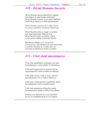 Poezii - Vol. 7 - Cîntãri Nemuritoare - Caietul 2

410 - Dã-mi Doamne bucuria
Dã-mi Doamne bucuria pãstorilor veghind
cînd îngerii le cîntã Osana strãlucind
dã-mi Doamne bucuria ce-au magii depãrtaþi
cînd aflã pe Mesia ºi-I cîntã-ngenuncheaþi.
Dã-mi Doamne bucuria de a vedea mereu
tot cerul ºi pãmîntul slãvind pe Dumnezeu.
Dã-mi bucuria stelei ce magii i-a condus
prin toate pînã unde aflarã pe Isus
dã-mi bucuria ieslei ce-ntrînsa a fãcut
un loc pentru odihna Cerescului Nãscut.
Dar bucuria Mamei ce-L are pe Isus
Te rog sã mi-o dai Doamne de toate mai presus
c-aceasta-i bucuria de a vedea cum vin
tot Cerul ºi pãmîntul ºi Fiului se-nchin!

411 - Cînd simþi ameninþarea
Cînd simþi ameninþarea ºi pumnul urii greu
încredinþeazã-þi soarta deplin lui Dumnezeu.
Cînd simþi îngrijorarea ºi tremurul fricos
încredinþeazã-þi soarta în Mîna lui Hristos.
Cînd simþi cã nici o cale ºi nici o uºã nu-i
încredinþeazã-þi fiii ºi fraþii-n Mîna Lui.
Cînd simþi venind pîrjolul cumplitelor dureri
încredinþeazã-þi totul cereºtilor puteri.
Cînd simþi apropierea sfîrºitului curînd
încredinþeazã-þi duhul în Mîna Celui Blînd.
Puternic este Domnul ºi-n veci Adevãrat
ce Lui se-ncredinþeazã de El va fi-apãrat.

Pag. 333

 