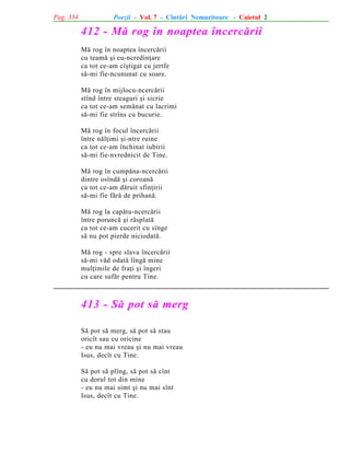 Pag. 334

Poezii - Vol. 7 - Cîntãri Nemuritoare - Caietul 2

412 - Mã rog în noaptea încercãrii
Mã rog în noaptea încercãrii
cu teamã ºi cu-ncredinþare
ca tot ce-am cîºtigat cu jertfe
sã-mi fie-ncununat cu soare.
Mã rog în mijlocu-ncercãrii
stînd între steaguri ºi sicrie
ca tot ce-am semãnat cu lacrimi
sã-mi fie strîns cu bucurie.
Mã rog în focul încercãrii
între nãlþimi ºi-ntre ruine
ca tot ce-am închinat iubirii
sã-mi fie-nvrednicit de Tine.
Mã rog în cumpãna-ncercãrii
dintre osîndã ºi coroanã
ca tot ce-am dãruit sfinþirii
sã-mi fie fãrã de prihanã.
Mã rog la capãtu-ncercãrii
între poruncã ºi rãsplatã
ca tot ce-am cucerit cu sînge
sã nu pot pierde niciodatã.
Mã rog - spre slava încercãrii
sã-mi vãd odatã lîngã mine
mulþimile de fraþi ºi îngeri
cu care sufãr pentru Tine.

413 - Sã pot sã merg
Sã pot sã merg, sã pot sã stau
oricît sau cu oricine
- eu nu mai vreau ºi nu mai vreau
Isus, decît cu Tine.
Sã pot sã plîng, sã pot sã cînt
cu dorul tot din mine
- eu nu mai simt ºi nu mai sînt
Isus, decît cu Tine.

 