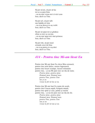 Poezii - Vol. 7 - Cîntãri Nemuritoare - Caietul 2
Sã pot sã þin, sã pot sã las
tot ce se pare bine
- eu nu mai vreau nici zi nici ceas
Isus, decît cu Tine.
Sã pot urî, sã pot iubi
sau lepãda ori þine
- eu n-aº tãcea ºi n-aº vorbi
Isus, decît cu Tine.
Sã pot sã spun tot ce gîndesc
chiar ce nici se cuvine,
- eu nu mai spun nici mai primesc
Isus, decît cu Tine.
Sã pot trãi, sã pot muri
oriunde crezi de bine
- eu n-aº putea ºi n-aº dori
Isus, decît cu Tine.

414 - Pentru tine Mi-am lãsat Eu
Pentru tine Mi-am lãsat Eu slava Mea cereascã,
pentru tine raiul dulce, oastea îngereascã,
pentru tine locuri scumpe, lucruri minunate
pentru tine, - ºi nu-Mi pare nici un rãu de toate.
Pentru mine, pentru mine
Domnul meu, Domnul meu
pentru Tine, pentru Tine
las ºi eu
vreau la fel sã las ºi eu.
Pentru tine Mi-am luat Eu nume de ocarã,
pentru tine Crucea asprã, Golgota amarã,
pentru tine spini ºi cuie, palme ºi nuiele
pentru tine, - ºi nu-mi pare nici un rãu de ele.
Pentru mine, pentru mine
Domnul meu, Domnul meu
pentru Tine, pentru Tine
iau ºi eu
vreau la fel sã iau ºi eu.

Pag. 335

 