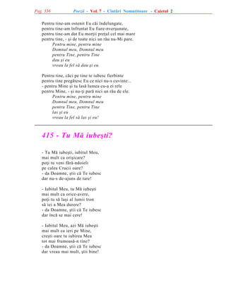 Pag. 336

Poezii - Vol. 7 - Cîntãri Nemuritoare - Caietul 2

Pentru tine-am ostenit Eu cãi îndelungate,
pentru tine-am înfruntat Eu fiare-nverºunate,
pentru tine-am dat Eu morþii preþul cel mai mare
pentru tine, - ºi de toate nici un rãu nu-Mi pare.
Pentru mine, pentru mine
Domnul meu, Domnul meu
pentru Tine, pentru Tine
dau ºi eu
vreau la fel sã dau ºi eu.
Pentru tine, cãci pe tine te iubesc fierbinte
pentru tine pregãtesc Eu ce nici nu-s cuvinte...
- pentru Mine ºi tu lasã lumea cu-a ei rele
pentru Mine, - ºi nu-þi parã nici un rãu de ele.
Pentru mine, pentru mine
Domnul meu, Domnul meu
pentru Tine, pentru Tine
las ºi eu
vreau la fel sã las ºi eu!

415 - Tu Mã iubeºti?
- Tu Mã iubeºti, iubitul Meu,
mai mult ca oriºicare?
poþi tu veni fãrã-ndoieli
pe calea Crucii oare?
- da Doamne, ºtii cã Te iubesc
dar nu-s de-ajuns de tare!
- Iubitul Meu, tu Mã iubeºti
mai mult ca orice-avere,
poþi tu sã laºi al lumii tron
sã iei a Mea durere?
- da Doamne, ºtii cã Te iubesc
dar încã se mai cere!
- Iubitul Meu, azi Mã iubeºti
mai mult ca ieri pe Mine,
creºti oare tu iubirea Mea
tot mai frumoasã-n tine?
- da Doamne, ºtii cã Te iubesc
dar vreau mai mult, ºtii bine!

 