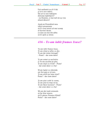 Poezii - Vol. 7 - Cîntãri Nemuritoare - Caietul 2

Pag. 337

Eºti mulþumit cu cît îi dai
ºi cît îi arzi iubirii,
Îmi ºti tu oare îndeajuns
dulceaþa-mpãrtãºirii?
- nu Doamne, ci mai nalt mi-aº vrea
altarul dãruirii!
Ajutã-mi Preaiubitul meu
iubirii proºternute
sã-Þi verse mirul cel mai scump
al lacrimii tãcute
ca rana cea mai din adînc
sã-Þi spele ºi sãrute.

416 - Te-am iubit frumos Isuse?
Te-am iubit frumos Isuse,
Þi-am cîntat ºi plîns cu dor,
Þi-am dat inima întreagã?
- Poate! - dar eram dator!
Þi-am urmat cu neclintire
ºi Te-am ascultat pe plac,
Þi-am slujit cu rîvnã? - Poate!
- dar eram dator s-o fac!
M-am luptat cu stãruinþã,
am fost gata ºi sã mor,
Þi-am jertfit pe lume totul?
Poate! - dar eram dator!
Þi-am ºtiut vorbi la vreme,
Þi-am ºtiut la timp sã tac,
Þi-am fãcut lucrarea? - Poate!
- dar eram dator s-o fac!
Mi-am dat toatã osteneala
sã fac bine tuturor,
sã-Þi pãzesc Porunca Sfîntã?
Poate! - dar eram dator!

 