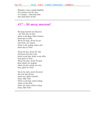 Pag. 338

Poezii - Vol. 7 - Cîntãri Nemuritoare - Caietul 2

Doamne, n-am s-aºtept rãsplatã
nici acum ºi nici în veac,
ce s-aºtept, - cînd încã-atîta
mai eram dator sã fac!

417 - Sã merg mustrat!
Sã merg mustrat sau bucuros
- de Tine mã voi þine
nimic n-am drag, nimic frumos
Isuse-aºa ca Tine.
Sã-mi fie deal, sã-mi fie ºes
zãri triste, ori senine,
nimic n-am scump, nimic ales
Isuse-aºa ca Tine!
Sã-mi fie nor, sã-mi fie vînt
mã bucur de-orice vine
nimic n-am bun, nimic n-am sfînt
Isus decît cu Tine.
Sã-mi fie-uºor, sã-mi fie greu
prin cînturi ori suspine,
nimic nu ºtiu, nimic nu vreu
Isus, decît cu Tine!
Sã-mi fie stãri, sã-mi fie-averi
din cele mai divine
nimic nu-i dulce nicãieri
Isuse, fãrã Tine.
Nimic n-am bun, nimic întreg
nimic sã mã aline
nimic nu vreau, nimic n-aleg
Isuse, fãrã Tine!

 