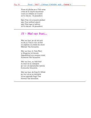 Pag. 34

Poezii - Vol. 7 - Cîntarea Cîntãrilor mele - Caietul 1
Vrem sã cãlcãm pe-a Tale urme
vrem sã-Þi slujim necontenit
vrem ºi-n nãlþare ºi-n ocarã
sã Te slãvim - fii preaslãvit.
Spre Tine vin a noastre gînduri
spre Tine sufletul smerit
spre Tine ruga ºi iubirea
sã Te slãvim - fii preaslãvit.

31 - Mai sus Isus...
Mai sus Isus, pe cãi de raze
ne du cu Tine-n veci sã fim
sã umplem cu cîntãri de slavã
Mãreþul Tãu Ierusalim.
Mai sus Isus, în Þara Pãcii
ºi Dragostei sã locuim
împodobind cu-a noastre inimi
Frumosul Tãu Ierusalim.
Mai sus Isus, cu Adevãrul
în totul sã ne contopim
pe veci sã-mprumutãm lumina
Cerescului Ierusalim.
Mai sus Isus, de Faþa-Þi Sfîntã
pe veci sã nu ne dezlipim
sã ne cuprindã lîngã Tine
Eternul Tãu Ierusalim.

 