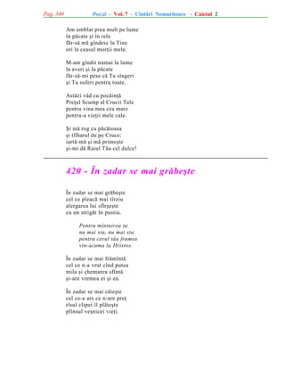 Pag. 340

Poezii - Vol. 7 - Cîntãri Nemuritoare - Caietul 2
Am umblat prea mult pe lume
în pãcate ºi în rele
fãr-sã mã gîndesc la Tine
ori la ceasul morþii mele.
M-am gîndit numai la lume
la averi ºi la pãcate
fãr-sã-mi pese cã Tu sîngeri
ºi Tu suferi pentru toate.
Astãzi vãd cu pocãinþã
Preþul Scump al Crucii Tale
pentru vina mea cea mare
pentru-a vieþii mele cale.
ªi mã rog cu pãcãtoasa
ºi tîlharul de pe Cruce:
iartã-mã ºi mã primeºte
ºi-mi dã Raiul Tãu cel dulce!

420 - În zadar se mai grãbeºte
În zadar se mai grãbeºte
cel ce pleacã mai tîrziu
alergarea lui sfîrºeºte
cu un strigãt în pustiu.
Pentru mîntuirea ta
nu mai sta, nu mai sta
pentru cerul tãu frumos
vin-acuma la Hristos.
În zadar se mai frãmîntã
cel ce n-a vrut cînd putea
mila ºi chemarea sfîntã
ºi-are vremea ei ºi ea.
În zadar se mai cãieºte
cel ce-a ars ce n-are preþ
rîsul clipei îl plãteºte
plînsul veºnicei vieþi.

 