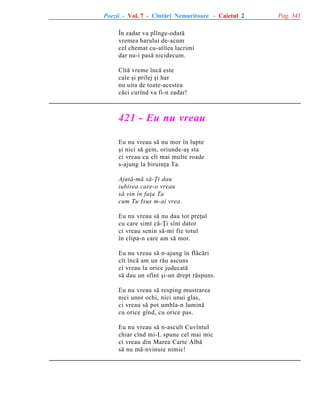 Poezii - Vol. 7 - Cîntãri Nemuritoare - Caietul 2
În zadar va plînge-odatã
vremea harului de-acum
cel chemat cu-atîtea lacrimi
dar nu-i pasã nicidecum.
Cîtã vreme încã este
cale ºi prilej ºi har
nu uita de toate-acestea
cãci curînd va fi-n zadar!

421 - Eu nu vreau
Eu nu vreau sã nu mor în lupte
ºi nici sã gem, oriunde-aº sta
ci vreau cu cît mai multe roade
s-ajung la biruinþa Ta.
Ajutã-mã sã-Þi dau
iubirea care-o vreau
sã vin în faþa Ta
cum Tu Isus m-ai vrea.
Eu nu vreau sã nu dau tot preþul
cu care simt cã-Þi sînt dator
ci vreau senin sã-mi fie totul
în clipa-n care am sã mor.
Eu nu vreau sã n-ajung în flãcãri
cît încã am un rãu ascuns
ci vreau la orice judecatã
sã dau un sfînt ºi-un drept rãspuns.
Eu nu vreau sã resping mustrarea
nici unor ochi, nici unui glas,
ci vreau sã pot umbla-n luminã
cu orice gînd, cu orice pas.
Eu nu vreau sã n-ascult Cuvîntul
chiar cînd mi-L spune cel mai mic
ci vreau din Marea Carte Albã
sã nu mã-nvinuie nimic!

Pag. 341

 