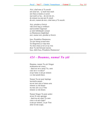 Poezii - Vol. 7 - Cîntãri Nemuritoare - Caietul 2
Aici, cînd stau ºi Te ascult
am raiul tot, - ºi mult mai mult
am fraþi ºi mame ºi surori
mai mult ce las, - de mii de ori,
de nimeni nu mai pot fi zmult
de-aici, numai de-aici, cînd stau ºi Te ascult.
Aici, pierdut ºi fericit
vãd cerul larg ºi strãlucit
aud acorduri îngereºti
ºi simt îmbrãþiºãri cereºti
cu Dumnezeu împãrtãºit
aici, numai aici, pierdut ºi fericit.
Isus, Preadulce Dumnezeu
Tu eºti întreg avutul meu
Tu dragostea ºi viaþa mea
Tu slava mea ºi tot ce-aº vrea
doar Tu mã fericeºti mereu
Isus, Iubit Isus, Preadulce Dumnezeu!

424 - Doamne, numai Tu ºtii
Doamne, numai Tu ºtii Singur
arzãtoarea-mi cruce,
- dacã nu mi-o porþi Tu, oare
cine mi-o va duce?
cã pe lume n-am pe nimeni
s-o mai poatã duce.
Numai Tu-mi poþi înþelege
lacrimile-amare
nu-mi mai ºtie-n lumea asta
nimeni ce mã doare
nu mai ºtie ca ºi Tine
nimeni ce mã doare.
Numai Singur Tu poþi astãzi
sã-mi fii mai aproape
- dacã nu-mi ajuþi Tu oare
cine-o sã mã scape?
n-am pe nimeni, ca pe Tine
altul sã mã scape.

Pag. 343

 
