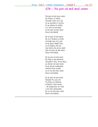 Poezii - Vol. 7 - Cîntãri Nemuritoare - Caietul 2

Pag. 345

426 - Nu pot sã mã mai satur
Nu pot sã mã mai satur
de cîntec ºi iubire
oriunde simt cã-s ele
le-aº asculta-n vestire
le-aº aduna în suflet
c-o sete ne-ncetatã
cã nu pot sã mã satur
Isuse niciodatã.
ªi nu pot sã mã satur
de ce-i frumos ºi bine
oriunde ºtiu cã-s ele
m-aº duce dupã Tine
ºi m-alipesc de ele
mai dulce de-orice datã
cãci nu pot sã mã satur
Isuse niciodatã.
ªi nu pot sã mã satur
de fraþi ºi de-adunare
oriunde-i ºtiu, m-aº duce
cu dorul cel mai mare
le-aº da pe totdeauna
iubirea mai curatã
cu ei nu mã mai satur
Isuse niciodatã.
ªi nu pot sã mã satur
fiindcã Tu eºti ele
Tu Slava ºi Iubirea
ºi Raiul vieþii mele...
- ªi dragostea cu Tine
e tot mai minunatã,
de ea nu mã mai satur
Isuse niciodatã!...

 