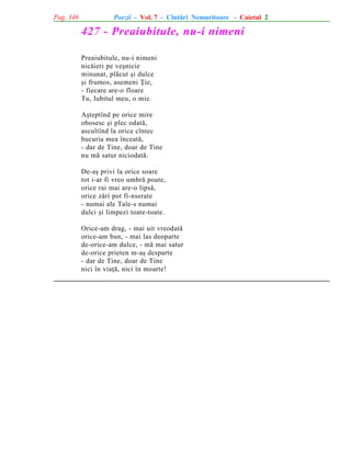 Pag. 346

Poezii - Vol. 7 - Cîntãri Nemuritoare - Caietul 2

427 - Preaiubitule, nu-i nimeni
Preaiubitule, nu-i nimeni
nicãieri pe veºnicie
minunat, plãcut ºi dulce
ºi frumos, asemeni Þie,
- fiecare are-o floare
Tu, Iubitul meu, o mie.
Aºteptînd pe orice mire
obosesc ºi plec odatã,
ascultînd la orice cîntec
bucuria mea înceatã,
- dar de Tine, doar de Tine
nu mã satur niciodatã.
De-aº privi la orice soare
tot i-ar fi vreo umbrã poate,
orice rai mai are-o lipsã,
orice zãri pot fi-nserate
- numai ale Tale-s numai
dulci ºi limpezi toate-toate.
Orice-am drag, - mai uit vreodatã
orice-am bun, - mai las deoparte
de-orice-am dulce, - mã mai satur
de-orice prieten m-aº desparte
- dar de Tine, doar de Tine
nici în viaþã, nici în moarte!

 