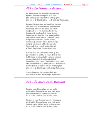 Poezii - Vol. 7 - Cîntãri Nemuritoare - Caietul 2

428 - La Nunta ta de aur...
La Nunta ta de aur preadulce mama mea
nespusã fericire ºi dragoste þi-aº vrea
prin imnul ºi calvarul atît de sfînt ºi greu
prin tot ce-þi dã ºi-þi cere, - sã-L nalþi pe Dumnezeu.
Reverse-ªi peste tine tot harul Sãu Hristos,
deschidã-þi-se drumul mereu mai luminos,
rãreascã-þi-se norii din cerul tãu senin,
mulþeascã-þi-se fiii cu umbletul divin,
lãrgeascã-þi-se cîmpul de lucru fericit,
întoarcã-þi-se vesel tot ce-a plecat mîhnit,
rodeascã-þi tot ce semeni cu însutit cules,
sfinþeascã-þi mãrturia curatul înþeles,
mãreascã-þi-se ceata de fii duhovniceºti,
înalþe-þi-se steagul izbînzilor cereºti,
lungeascã-þi-se veacul senin ºi fericit
ºi fie-þi rãsplãtirea Hristos desãvîrºit.
Hristos sã-þi fie Þinta în tot ce iei ºi dai,
pe calea Lui sã umbli, în slujba Lui sã stai
la El þinînd privirea, la El s-ajungi oricînd,
porunca Lui sã-þi fie ºi inimã ºi gînd,
folosul Lui sã-L cauþi, Cuvîntul Lui sã-L crezi,
spre cinstea Lui sã-þi fie tot ce-ai sã mai lucrezi.
Unirea Lui sã-þi creascã un rod etern ºi greu
prin tot ce-þi dã ºi-þi cere sã-L ai pe Dumnezeu.
Aºa-þi doresc eu þie Lucrarea Lui, aºa
la Nunta ta de aur, preascumpã mama mea!

429 - În orice cale, Domnul
În orice cale, Domnul cu noi are sã fie
slãvit sã fie Domnul acum ºi-n veci, amin
plecarea ºi venirea s-avem cu bucurie
a Lui sã fie slava în veci de veci, amin.
În orice vreme, Domnul cu noi e totdeauna
slãvit sã fie Domnul acum ºi-n veci, amin
în muncã ºi-n odihnã pãziþi sã fim întruna
a Lui sã fie slava în veci de veci, amin.

Pag. 347

 