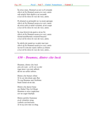 Pag. 348

Poezii - Vol. 7 - Cîntãri Nemuritoare - Caietul 2

În orice stare, Domnul cu noi va fi oriunde
slãvit sã fie Domnul acum ºi-n veci, amin
sub aripile Sale deplin a ne ascunde
a Lui sã fie slava în veci de veci, amin.
Pe drumul cu primejdii ne va-nsoþi aproape
slãvit sã fie Domnul acum ºi-n veci, amin
de orice ochi ºi mînã vicleanã, sã ne scape
a Lui sã fie slava în veci de veci, amin.
În ziua fericirii de pazã-o sã ne fie
slãvit sã fie Domnul acum ºi-n veci, amin
ferind netulburatã a noastrã bucurie
a Lui sã fie slava în veci de veci, amin.
În stãrile de teamã ne va pãzi mai tare
slãvit sã fie Domnul acum ºi-n veci, amin
iar noi Îi vom da veºnic iubire ºi cîntare
a Lui sã fie slava în veci de veci, amin...

430 - Doamne, dintre cîte încã
Doamne, dintre cîte încã
ºtiu cã n-am - ºi-Þi cer cu dor
ruga mea-i cea mai adîncã:
dã-mi un suflet iubitor.
Dintre cîte bunuri sfinte
Þi le cer din drum spre Rai
Te rog Doamne mai fierbinte
bunã inimã sã-mi dai.
Dintre cîte daruri bune
are Duhul Tãu Cel Drept
Doamne-n orice rugãciune
cer un cuget înþelept.
Dintre perlele frumoase
ºi-al virtuþilor ºirag
vorbele cuviincioase
Þi le-aº cere mai cu drag.

 