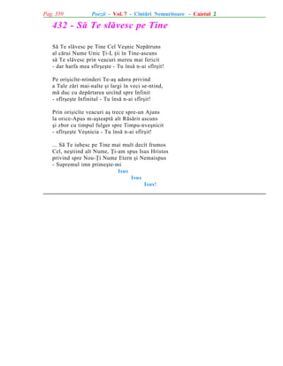 Pag. 350

Poezii - Vol. 7 - Cîntãri Nemuritoare - Caietul 2

432 - Sã Te slãvesc pe Tine
Sã Te slãvesc pe Tine Cel Veºnic Nepãtruns
al cãrui Nume Unic Þi-L þii în Tine-ascuns
sã Te slãvesc prin veacuri mereu mai fericit
- dar harfa mea sfîrºeºte - Tu însã n-ai sfîrºit!
Pe oriºicîte-ntinderi Te-aº adora privind
a Tale zãri mai-nalte ºi largi în veci se-ntind,
mã duc cu depãrtarea urcînd spre Infinit
- sfîrºeºte Infinitul - Tu însã n-ai sfîrºit!
Prin oriºicîte veacuri aº trece spre-un Ajuns
la orice-Apus m-aºteaptã alt Rãsãrit ascuns
ºi zbor cu timpul fulger spre Timpu-nveºnicit
- sfîrºeºte Veºnicia - Tu însã n-ai sfîrºit!
... Sã Te iubesc pe Tine mai mult decît frumos
Cel, neºtiind alt Nume, Þi-am spus Isus Hristos
privind spre Nou-Þi Nume Etern ºi Nemaispus
- Supremul imn primeºte-mi
Isus
Isus
Isus!

 