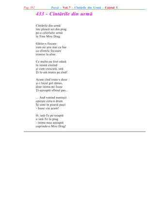 Pag. 352

Poezii - Vol. 7 - Cîntãrile din Urmã - Caietul 3

433 - Cîntãrile din urmã
Cîntãrile din urmã
îmi pleacã azi din prag
pe-a celorlalte urmã
la Tine Mire Drag.
Gãtite-s fiecare
cum nu ºtiu mai cu har
ca sfintele fecioare
trimise la altar.
Ce multe-au fost odatã
în inimã cîntînd
ºi cum crescurã, iatã
Þi le-am trimis pe rînd!
Acum cînd toate-s duse
ºi-i locul gol rãmas,
doar inima-mi Isuse
Þi-aºteaptã sfîntul pas...
... Aud venind nuntaºii
opreºte ceru-n drum
Îþi simt în poartã paºii
- Isuse vin acum!
O, iatã-Te pe treaptã
o iatã-Te în prag
- inima mea aºteaptã
cuprinde-o Mire Drag!

 