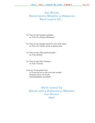 Poezii - Vol. 7 - Cîntãrile din Urmã - Caietul 3

Isus Hristos
Marele nostru Mîntuitor ºi Dumnezeu
Slavã veºnicã Þie...

Cu Tine mi-am început copilãria,
cu Tine îmi sfîrºesc bãtrîneþea.

Cu Tine mi-am început lucrul în zorii zilei mele cu Tine mi-l închei acum la apusul meu.

Cu Tine mi-am cîntat primul psalm cu Tine ultimul.

Cu Tine mi-am trãit Trecutul, cu Tine Viitorul.

Cum eu Te-am primit aici,
ºi Þi-am dat tot ce-am avut mai scump primeºte-mã ºi Tu Acolo
nemaidespãrþiþi niciodatã!

Slavã veºnicã Þie
Marele nostru Dumnezeu ºi Mîntuitor
Isus Hristos.
Amin.

Pag. 353

 