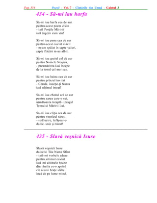 Pag. 354

Poezii - Vol. 7 - Cîntãrile din Urmã - Caietul 3

434 - Sã-mi iau harfa
Sã-mi iau harfa cea de aur
pentru-acest poem divin
- iatã Porþile Mãririi
iatã îngerii cum vin!
Sã-mi iau pana cea de aur
pentru-acest cuvînt slãvit
- m-am spãlat în ºapte valuri,
ºapte flãcãri m-au albit.
Sã-mi iau graiul cel de aur
pentru Numele Nespus,
- preamãrirea Lui începe
de la tonul cel mai sus.
Sã-mi iau haina cea de aur
pentru prînzul invitat
- Cerule, începe-þi Nunta
iatã ultimul intrat!
Sã-mi iau zborul cel de aur
pentru zarea care-o sui,
urmãtoarea treaptã-i pragul
Tronului Mãririi Lui.
Sã-mi iau clipa cea de aur
pentru veºnicul sãrut,
- strãlucire, înfãºoar-o
dulce, unic ºi tãcut!

435 - Slavã veºnicã Isuse
Slavã veºnicã Isuse
dulcelui Tãu Nume Sfînt
- iatã-mi vorbele aduse
pentru ultimul cuvînt
iatã-mi ultimele boabe
din tãmîia ce-o aprind
cît aceste braþe slabe
încã de pe lume-ntind.

 