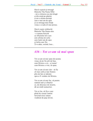 Poezii - Vol. 7 - Cîntãrile din Urmã - Caietul 3
Slavã veºnicã ºi-ntreagã
Dulcelui Tãu Nume Sfînt
- mi-e cîntarea cea mai dragã
ºi din urmã pe pãmînt
ºi mi-e ultima dorinþã
care o mai am de spus
ºi cu-ntreaga mea fiinþã
vreau s-o-nalþ cît mai presus.
Slavã veºnic strãlucitã
Dulcelui Tãu Nume-ales
- e cununa fericitã
ce sfîrºitului mi-o þes
este ultima-mi solie
care lumii am de spus
ºi întîia care Þie
Þi-o aduc, sosind, Isus...

436 - Tot ce-am sã mai spun
Tot ce-am sã mai spun de-acuma
vreau sã-mi fie-atît de bun,
cum Hristos a zis - ºi numa’
cum Hristos a vrut, sã spun.
Tot ce-am sã mai cînt - sã fie
cît mai cald ºi mai frumos
plin de har ºi mãreþie
spre-a fi vrednic de Hristos.
Tot ce-am sã mai fac, sã poarte
semnul nalt ºi sfinþitor
ce, de dincoace de moarte,
dã un nimb nemuritor.
Tot ce las, sã fie-o zare
plinã de cereºti lumini
fericind orice cãrare
vrednicã de paºi divini.

Pag. 355

 