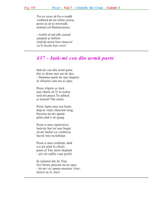 Pag. 356

Poezii - Vol. 7 - Cîntãrile din Urmã - Caietul 3
Tot ce cresc sã fie-o roadã
vrednicã de-un strîns ceresc
peste ea sã se-ntrevadã
semnul cel Dumnezeiesc.
- Astfel sã mã afle ceasul
aºteptat ºi întîlnit
cînd de-aicea bun-rãmasul
va fi-Acolo bun venit!

437 - Iatã-mi cea din urmã parte
Iatã-mi cea din urmã parte
din ce drum mai am de dus,
- Doamne-ajutã-mi mai departe
la sfîrºitul cum mi-ai spus.
Peste clipele ce încã
mai rãmîn sã Þi le-nchin
lasã-mi pacea Ta adîncã
ºi eternul Tãu senin.
Peste lupta mea cea bunã,
dup-al vieþii zbucium lung,
bucuria nu-mi apunã
pînã cînd o sã ajung.
Peste-a mea isprãvnicie
lasã-mi har tot mai bogat
sã-mi închei cu vrednicie
lucrul mie-ncredinþat.
Peste-a mea credinþã, datã
s-o þin pînã la sfîrºit,
pune-al Tãu sãrut rãsplatã
- ºtii cît suflet i-am jertfit.
ªi talantul dat de Tine
sã-l întorc precum mi-ai spus
- de-mi vei spune-atuncea: bine,
fericit aº fi, Isus!

 