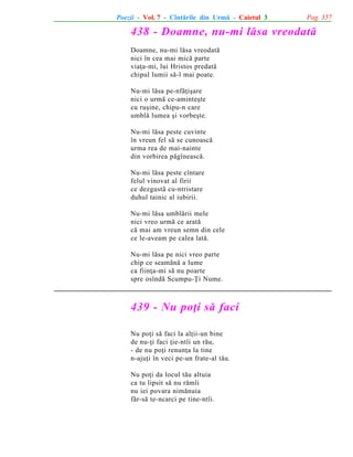 Poezii - Vol. 7 - Cîntãrile din Urmã - Caietul 3

Pag. 357

438 - Doamne, nu-mi lãsa vreodatã
Doamne, nu-mi lãsa vreodatã
nici în cea mai micã parte
viaþa-mi, lui Hristos predatã
chipul lumii sã-l mai poate.
Nu-mi lãsa pe-nfãþiºare
nici o urmã ce-aminteºte
cu ruºine, chipu-n care
umblã lumea ºi vorbeºte.
Nu-mi lãsa peste cuvinte
în vreun fel sã se cunoascã
urma rea de mai-nainte
din vorbirea pãgîneascã.
Nu-mi lãsa peste cîntare
felul vinovat al firii
ce dezgustã cu-ntristare
duhul tainic al iubirii.
Nu-mi lãsa umblãrii mele
nici vreo urmã ce aratã
cã mai am vreun semn din cele
ce le-aveam pe calea latã.
Nu-mi lãsa pe nici vreo parte
chip ce seamãnã a lume
ca fiinþa-mi sã nu poarte
spre osîndã Scumpu-Þi Nume.

439 - Nu poþi sã faci
Nu poþi sã faci la alþii-un bine
de nu-þi faci þie-ntîi un rãu,
- de nu poþi renunþa la tine
n-ajuþi în veci pe-un frate-al tãu.
Nu poþi da locul tãu altuia
ca tu lipsit sã nu rãmîi
nu iei povara nimãnuia
fãr-sã te-ncarci pe tine-ntîi.

 