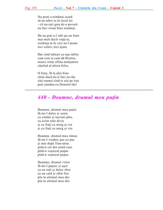 Pag. 358

Poezii - Vol. 7 - Cîntãrile din Urmã - Caietul 3
Nu porþi a nimãnui ocarã
sã nu rabzi tu în locul lui
- cît nu eºti gata de-o povarã
nu faci vreun bine nimãnui.
De nu poþi a-l iubi pe-un frate
mai mult decît viaþa ta,
credinþa ta în veci nu-l poate
nici suferi, nici ajuta.
Dar cînd iubeºti cu-aºa iubire
cum cere ºi cum dã Hristos,
atunci simþi sfînta mulþumire
cãutînd al altora folos.
O frate, fã la alþii bine
chiar dacã þie-þi faci un rãu
cãci numai cînd te uiþi pe tine
poþi semãna cu Domnul tãu!

440 - Doamne, drumul meu puþin
Doamne, drumul meu puþin
fã-mi-l dulce ºi senin
cu cîntãri ºi lacrimi plin,
cu avînt trãit divin
ºi cu fraþi ce merg ºi vin
ºi cu fraþi ce merg ºi vin.
Doamne, drumul meu rãmas
fã-mi-l vrednic pas cu pas
ºi mai dupã Tine-atras
pînã-n cel din urmã ceas
pînã-n veºnicul popas
pînã-n veºnicul popas.
Doamne, drumul viitor
fã-mi-l paºnic ºi uºor
ca un nalt ºi dulce zbor
ca un cald ºi sfînt fior
pîn-la ultimul meu dor
pîn-la ultimul meu dor.

 