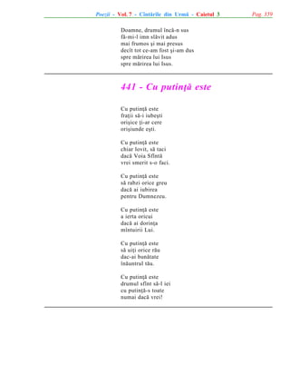 Poezii - Vol. 7 - Cîntãrile din Urmã - Caietul 3
Doamne, drumul încã-n sus
fã-mi-l imn slãvit adus
mai frumos ºi mai presus
decît tot ce-am fost ºi-am dus
spre mãrirea lui Isus
spre mãrirea lui Isus.

441 - Cu putinþã este
Cu putinþã este
fraþii sã-i iubeºti
oriºice þi-ar cere
oriºiunde eºti.
Cu putinþã este
chiar lovit, sã taci
dacã Voia Sfîntã
vrei smerit s-o faci.
Cu putinþã este
sã rabzi orice greu
dacã ai iubirea
pentru Dumnezeu.
Cu putinþã este
a ierta oricui
dacã ai dorinþa
mîntuirii Lui.
Cu putinþã este
sã uiþi orice rãu
dac-ai bunãtate
înãuntrul tãu.
Cu putinþã este
drumul sfînt sã-l iei
cu putinþã-s toate
numai dacã vrei!

Pag. 359

 