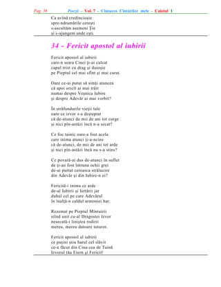 Pag. 36

Poezii - Vol. 7 - Cîntarea Cîntãrilor mele - Caietul 1
Ca avînd credincioºie
spre-ndrumãrile cereºti
s-ascultãm asemeni Þie
ºi s-ajungem unde eºti.

34 - Fericit apostol al iubirii
Fericit apostol al iubirii
care-n seara Cinei þi-ai culcat
capul trist cu drag ºi duioºie
pe Pieptul cel mai sfînt ºi mai curat.
Oare ce-ai putut sã simþi atuncea
cã apoi oricît ai mai trãit
numai despre Veºnica Iubire
ºi despre Adevãr ai mai vorbit?
În strãfundurile vieþii tale
oare ce izvor s-a deºteptat
cã de-atunci de mii de ani tot curge
ºi nici pîn-astãzi încã n-a secat?
Ce foc tainic oare-a fost acela
care inima atunci þi-a-ncins
cã de-atunci, de mii de ani tot arde
ºi nici pîn-astãzi încã nu s-a stins?
Ce povarã-ai dus de-atunci în suflet
de þi-au fost întruna ochii grei
de-ai purtat cereasca strãlucire
din Adevãr ºi din Iubire-n ei?
Fericitã-i inima ce arde
de-al Iubirii ºi Iertãrii jar
duhul cel pe care Adevãrul
în înalþã-n caldul armoniei har.
Rezemat pe Pieptul Mîntuirii
stînd unit cu-al Dragostei Izvor
nesecatã-i liniºtea rodirii
mereu, mereu datoare tuturor.
Fericit apostol al iubirii
ce puþini ºtiu harul cel slãvit
ce-a fãcut din Cina cea de Tainã
Izvorul tãu Etern ºi Fericit!

 
