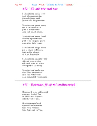 Pag. 360

Poezii - Vol. 7 - Cîntãrile din Urmã - Caietul 3

442 - Sã mã urc mai sus
Sã mã urc mai sus de locul
unde pîn-acum am stat,
pîn-aici ajunge focul
ºi-încã nu-s de-ajuns curat.
Sã mã urc mai sus de starea
cea în care-am lenevit
pînã la încredinþarea
care-o dã un duh smerit.
Sã mã urc mai sus de rîndul
celor ce-n pãcat trãiesc
pînã ce-mi va spune gîndul
c-am atins tãrîm ceresc.
Sã mã urc mai sus pe munte
pîn-la singur cu Hristos,
toate grijile mãrunte
sã le uit departe jos.
Sã mã urc mai sus spre Þintã
stãruind sã mi-o ating
orice duh sã nu mã mintã
orice piedicã s-o-nving.
Sã mã urc mai sus întruna
cãtre Tine Soare-ascuns
ºi sã stau pe totdeauna
doar atunci cînd Te-am ajuns.

443 - Doamne, fã sã-mi strãluceascã
Doamne, fã sã-mi strãluceascã
dragostea luminii Tale
în iubirea mea frãþeascã
arãtatã pe-orice cale.
Dragostea neprefãcutã
totdeauna sã-mi lumine
toatã viaþa petrecutã
între fraþii mei, cu Tine.

 