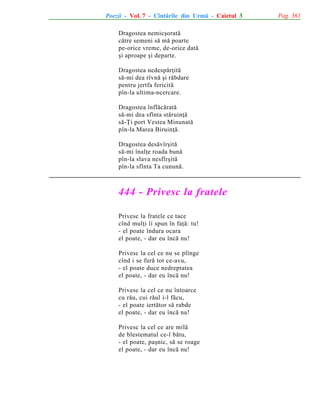 Poezii - Vol. 7 - Cîntãrile din Urmã - Caietul 3
Dragostea nemicºoratã
cãtre semeni sã mã poarte
pe-orice vreme, de-orice datã
ºi aproape ºi departe.
Dragostea nedespãrþitã
sã-mi dea rîvnã ºi rãbdare
pentru jertfa fericitã
pîn-la ultima-ncercare.
Dragostea înflãcãratã
sã-mi dea sfînta stãruinþã
sã-Þi port Vestea Minunatã
pîn-la Marea Biruinþã.
Dragostea desãvîrºitã
sã-mi înalþe roada bunã
pîn-la slava nesfîrºitã
pîn-la sfînta Ta cununã.

444 - Privesc la fratele
Privesc la fratele ce tace
cînd mulþi îi spun în faþã: tu!
- el poate îndura ocara
el poate, - dar eu încã nu!
Privesc la cel ce nu se plînge
cînd i se furã tot ce-avu,
- el poate duce nedreptatea
el poate, - dar eu încã nu!
Privesc la cel ce nu întoarce
cu rãu, cui rãul i-l fãcu,
- el poate iertãtor sã rabde
el poate, - dar eu încã nu!
Privesc la cel ce are milã
de blestematul ce-l bãtu,
- el poate, paºnic, sã se roage
el poate, - dar eu încã nu!

Pag. 361

 