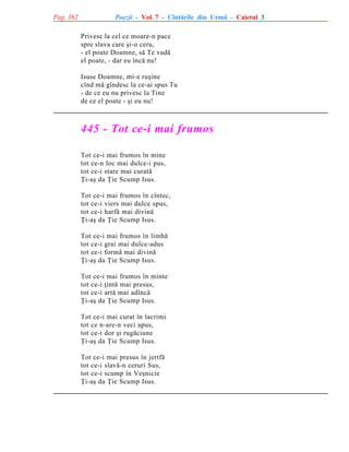 Pag. 362

Poezii - Vol. 7 - Cîntãrile din Urmã - Caietul 3
Privesc la cel ce moare-n pace
spre slava care ºi-o ceru,
- el poate Doamne, sã Te vadã
el poate, - dar eu încã nu!
Isuse Doamne, mi-e ruºine
cînd mã gîndesc la ce-ai spus Tu
- de ce eu nu privesc la Tine
de ce el poate - ºi eu nu!

445 - Tot ce-i mai frumos
Tot ce-i mai frumos în mine
tot ce-n loc mai dulce-i pus,
tot ce-i stare mai curatã
Þi-aº da Þie Scump Isus.
Tot ce-i mai frumos în cîntec,
tot ce-i viers mai dulce spus,
tot ce-i harfã mai divinã
Þi-aº da Þie Scump Isus.
Tot ce-i mai frumos în limbã
tot ce-i grai mai dulce-adus
tot ce-i formã mai divinã
Þi-aº da Þie Scump Isus.
Tot ce-i mai frumos în minte
tot ce-i þintã mai presus,
tot ce-i artã mai adîncã
Þi-aº da Þie Scump Isus.
Tot ce-i mai curat în lacrimi
tot ce n-are-n veci apus,
tot ce-i dor ºi rugãciune
Þi-aº da Þie Scump Isus.
Tot ce-i mai presus în jertfã
tot ce-i slavã-n ceruri Sus,
tot ce-i scump în Veºnicie
Þi-aº da Þie Scump Isus.

 