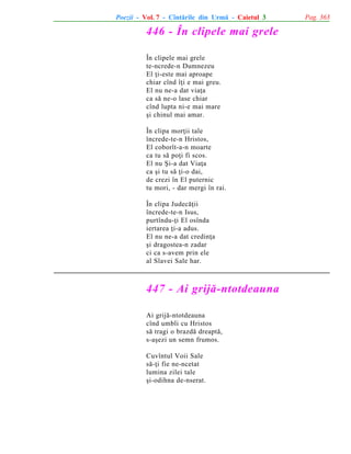 Poezii - Vol. 7 - Cîntãrile din Urmã - Caietul 3

446 - În clipele mai grele
În clipele mai grele
te-ncrede-n Dumnezeu
El þi-este mai aproape
chiar cînd îþi e mai greu.
El nu ne-a dat viaþa
ca sã ne-o lase chiar
cînd lupta ni-e mai mare
ºi chinul mai amar.
În clipa morþii tale
încrede-te-n Hristos,
El coborît-a-n moarte
ca tu sã poþi fi scos.
El nu ªi-a dat Viaþa
ca ºi tu sã þi-o dai,
de crezi în El puternic
tu mori, - dar mergi în rai.
În clipa Judecãþii
încrede-te-n Isus,
purtîndu-þi El osînda
iertarea þi-a adus.
El nu ne-a dat credinþa
ºi dragostea-n zadar
ci ca s-avem prin ele
al Slavei Sale har.

447 - Ai grijã-ntotdeauna
Ai grijã-ntotdeauna
cînd umbli cu Hristos
sã tragi o brazdã dreaptã,
s-aºezi un semn frumos.
Cuvîntul Voii Sale
sã-þi fie ne-ncetat
lumina zilei tale
ºi-odihna de-nserat.

Pag. 363

 