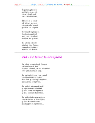 Pag. 364

Poezii - Vol. 7 - Cîntãrile din Urmã - Caietul 3
În paza rugãciunii
umblarea ta s-o þii,
cîntare înþeleaptã
dã-i sfintei bucurii.
Sãracul sã te simtã
pãrintele-i ascuns,
chemarea lui s-audã
grãbitul tãu rãspuns.
Iubirea sã-þi gãseascã
lumina ta veghind,
spre casa rugãciunii
sã ai un pas grãbind.
De ultima-ntîlnire
sã ai un strai frumos
- aºa sã te gãseascã
Venirea lui Hristos!

448 - Ce tainic te-nconjoarã
Ce tainic te-nconjoarã Domnul
cu binefacerile Sale
în dulci chemãri, în noi îndemnuri
spre þinta mîntuirii tale.
Tu nu-nþelegi cum vine gîndul
ce-þi lumineazã o cãrare
nici cum îþi izvorãºte-ndemnul
cu nãzuinþa sfinþitoare.
De unde-i setea rugãciunii
ºi uºurarea ce-i urmeazã,
ºi cine taina-þi limpezeºte
ºi cine teama-þi lumineazã.
De unde-þi vine mulþumirea
cînd ai învins în vreo ispitã,
ºi cine-nlãturã-ndoiala
din noaptea ta neliniºtitã...

 