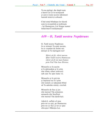 Poezii - Vol. 7 - Cîntãrile din Urmã - Caietul 3

Pag. 365

Tu nu-nþelegi, dar dupã toate
e harul Lui ce te-nconjoarã
ºi care-n toate-aceste-ndemnuri
luminã inimii-þi coboarã.
Cînd simþi blîndeþea lor tãcutã
cum te-nveºmîntã ºi-ncãlzeºte
- lui Dumnezeu, Lui Singur numai
înlãcrimat Îi mulþumeºte!

449 - O, Tatãl nostru Nepãtruns
O, Tatãl nostru Nepãtruns
în ce minuni Te-araþi ascuns,
în ce veºmînt de forme noi
doreºti sã Te-nþelegem noi!
Slãvit sã fii, slãvit mereu
Sfînt Tatãl nostru Dumnezeu
slãvit sã fii tot mai frumos
prin Fiul Tãu Isus Hristos.
Minunile ce le-auzim
ºi le pãtrundem ºi le ºtim
sînt sfinte vãluri strãvezii
sub care Tu spre lume vii.
Minunile ce le privim
ºi înþelesul nu li-l ºtim
sînt tainele ce-ndeamnã blînd
sã Te-adorãm uimiþi, crezînd.
Minunile de Sus ºi jos
sînt mersul Tãu armonios
minunile din Nesfîrºit
sînt mersul Tãu desãvîrºit.
Adorã-L suflete al meu
prin tot ce eºti, pe Dumnezeu
prin tot ce faci ºi tot ce spui
slãveºte-I Mãreþia Lui.

 