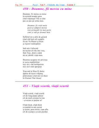 Pag. 366

Poezii - Vol. 7 - Cîntãrile din Urmã - Caietul 3

450 - Doamne, fii mereu cu mine
Doamne, fii mereu cu mine
în aceastã noapte grea
cînd vrãjmaºul Tãu se þine
pas cu pas pe urma mea.
Doamne, fii vieþii mele
pazã ºi-adãpost mereu
cãci primejdii tot mai grele
simt ºi vãd pe drumul meu.
Sufletul mi-e plin de groazã
cînd vãd leul cel cumplit
fii-mi Tu Pãstor ºi Pazã
ºi-Ajutor nedespãrþit.
Iatã ura-i înfocatã
ne-ncetat cît rãu îmi vrea,
fãrã Tine, dintr-o datã
mi-ar zdrobi viaþa mea.
Doamne-acopere-mi privirea
ºi auzu-nspãimîntat
nici sã-i vãd închipuirea
nici sã-l simt apropiat.
Þine-mã la Sînu-Þi dulce
apãrat de-acest vrãjmaº
pînã-atunci cînd mã vei duce
în Eternul Tãu Lãcaº!

451 - Viaþã scurtã, viaþã scurtã
Viaþã scurtã, viaþã scurtã
cît de lung popas pãreai
cît de mult ceream la tine
- ºi-acum ce puþine ai!
Clipã dusã, clipã dusã
ce puþinã te-am crezut
ºi-acum, prea tîrziu, cum aflu
cît de scump e ce-am pierdut.

 