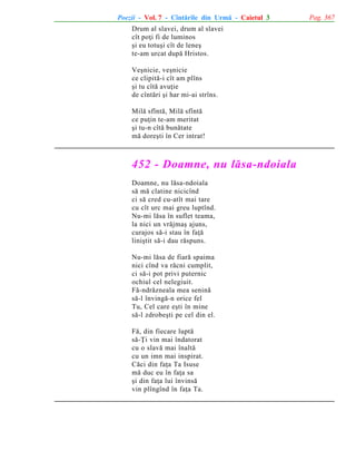 Poezii - Vol. 7 - Cîntãrile din Urmã - Caietul 3
Drum al slavei, drum al slavei
cît poþi fi de luminos
ºi eu totuºi cît de leneº
te-am urcat dupã Hristos.
Veºnicie, veºnicie
ce clipitã-i cît am plîns
ºi tu cîtã avuþie
de cîntãri ºi har mi-ai strîns.
Milã sfîntã, Milã sfîntã
ce puþin te-am meritat
ºi tu-n cîtã bunãtate
mã doreºti în Cer intrat!

452 - Doamne, nu lãsa-ndoiala
Doamne, nu lãsa-ndoiala
sã mã clatine nicicînd
ci sã cred cu-atît mai tare
cu cît urc mai greu luptînd.
Nu-mi lãsa în suflet teama,
la nici un vrãjmaº ajuns,
curajos sã-i stau în faþã
liniºtit sã-i dau rãspuns.
Nu-mi lãsa de fiarã spaima
nici cînd va rãcni cumplit,
ci sã-i pot privi puternic
ochiul cel nelegiuit.
Fã-ndrãzneala mea seninã
sã-l învingã-n orice fel
Tu, Cel care eºti în mine
sã-l zdrobeºti pe cel din el.
Fã, din fiecare luptã
sã-Þi vin mai îndatorat
cu o slavã mai înaltã
cu un imn mai inspirat.
Cãci din faþa Ta Isuse
mã duc eu în faþa sa
ºi din faþa lui învinsã
vin plîngînd în faþa Ta.

Pag. 367

 