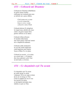 Pag. 368

Poezii - Vol. 7 - Cîntãrile din Urmã - Caietul 3

453 - Coboarã-mi Doamne
Coboarã-mi Doamne-mbãrbãtare
în golul inimii trudite
cînd paºii-mi tremurã prea tare
ºi mîinile mi-s prea slãbite.
Cînd inima-mi se teme
ºi urcã tremurînd,
Isuse-n orice vreme
coboarã-n mine blînd.
Coboarã dulcea-Þi mîngîiere
în trupul meu zdrobit de cruce
cînd o sã guste numai fiere
pentru iubirea ce-Þi aduce.
Coboarã sfînta-nfiorare
în laudele-nlãcrimate
mai mult atunci cînd mai amare
mi-s rãsplãtirile-adunate.
Coboarã calda mulþumire
în cea din urmã rugãciune
cînd împlinita mea slujire
Isuse-n Mîna Ta voi pune.
Coboarã ne-ncetat - ºi-n mine
ºi-n jurul meu - a Ta putere
din orice pãtimiri, prin Tine
sã mã înalþ c-o înviere.

454 - Ce duºmãnit eºti Tu acum
Ce duºmãnit eºti Tu acum
pe unde mergi cu mine
vrãjmaºii Tãi m-ar rupe-n drum
de-ar ºti cã merg cu Tine.
Cînd la ospãþul lor m-ar vrea
las mesele lor pline
ºi dezlegînd merindea mea
mãnînc ce pot cu Tine.

 