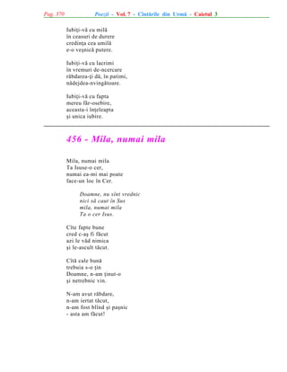 Pag. 370

Poezii - Vol. 7 - Cîntãrile din Urmã - Caietul 3
Iubiþi-vã cu milã
în ceasuri de durere
credinþa cea umilã
e-o veºnicã putere.
Iubiþi-vã cu lacrimi
în vremuri de-ncercare
rãbdarea-þi dã, în patimi,
nãdejdea-nvingãtoare.
Iubiþi-vã cu fapta
mereu fãr-osebire,
aceasta-i înþeleapta
ºi unica iubire.

456 - Mila, numai mila
Mila, numai mila
Ta Isuse-o cer,
numai ea-mi mai poate
face-un loc în Cer.
Doamne, nu sînt vrednic
nici sã caut în Sus
mila, numai mila
Ta o cer Isus.
Cîte fapte bune
cred c-aº fi fãcut
azi le vãd nimica
ºi le-ascult tãcut.
Cîtã cale bunã
trebuia s-o þin
Doamne, n-am þinut-o
ºi netrebnic vin.
N-am avut rãbdare,
n-am iertat tãcut,
n-am fost blînd ºi paºnic
- asta am fãcut!

 