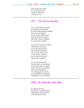 Poezii - Vol. 7 - Cîntãrile din Urmã - Caietul 3
Cum sã pot azi, ochii
sã-i ridic spre Cer?
- mila, numai mila
Ta Isuse-o cer...

457 - Cu cît ai un dar
Cu cît ai un dar mai mare,
sã munceºti mai înfocat
de-orice timp pierdut zadarnic
þie-þi este mai pãcat.
Cu cît ai mai naltã starea
sã te porþi ºi mai smerit
dacã eºti tiran ori mîndru
tu eºti mai de osîndit.
Cu cît ai un loc mai vrednic,
umblã mai cuviincios
orice rãu vãzut la tine
este-o hulã lui Hristos.
Cu cît ai un nume care
e mai nalt ºi cunoscut
tot ce vãd la tine alþii
sfînt sã fie ºi plãcut.
Cu cît ai în urmã anii
tot mai mulþi ºi mai sãraci
orice clipã, mai cu teamã
ºi mai cu folos s-o-mbraci.
Cãci în faþa veºniciei
vei vedea-ngrozit ºi mut
ce-ai pierdut pe totdeauna
cînd puteai - ºi n-ai fãcut!

458 - O, adevãr, din tine
O, adevãr, de tine
nicicînd nu mã-nspãimînt,
asprimea-þi, pentru mine,
e-un har atît de sfînt.

Pag. 371

 