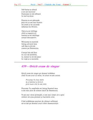 Pag. 372

Poezii - Vol. 7 - Cîntãrile din Urmã - Caietul 3
Sub haina ta sãracã
e-un aur necrezut
frumseþea ta mã-mbracã
în inul nevãzut.
Puterea ta-mi pãtrunde
prin tot ce-am mai frumos
mi-aratã ºi-mi ascunde
nãlþimea lui Hristos.
Tãria ta-mi înfrînge
sfieli ºi-mpotriviri
lumina ta-mi rãsfrînge
cereºti descoperiri.
Mireasma ta-nseninã
întreg calvarul meu
sub faþa ta divinã
cunosc pe Dumnezeu.
Curajul tãu mã face
în veci de neînfrînt,
tu, numai tu-mi dai pace
în viaþã ºi-n mormînt.

459 - Oricît eram de singur
Oricît eram de singur pe drumul strãbãtut
cînd Te-am avut cu mine, în ceruri m-am crezut.
Prezenþa Ta Isus Iubit
m-a luminat ºi fericit
prin toate cîte le-am trãit.
Prezenþa Ta umplîndu-mi întreg lãuntrul meu
n-am mai ºtiut de nimeni decît de Dumnezeu.
N-am mai vãzut primejdii, n-am mai simþit cã-s spini
strãinii mi-erau prieteni ºi lacrimile crini.
Cînd strãbãteam pustiuri de chinuri sufleteºti
mi-ai dat pe drumul crucii trãiri dumnezeieºti.

 