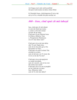 Poezii - Vol. 7 - Cîntãrile din Urmã - Caietul 3

Pag. 373

Azi lunga crucii cale suitã ascultînd
îmi pare toatã numai un dulce cîntec blînd.
O, Preaiubit Isuse, cînd dragostea-Þi mi-o dai
aici ºi-n Cer, oriunde îmi pare-acelaºi rai.

460 - Isus, cînd spui cît mã iubeºti
Isus, cînd spui cît mã iubeºti
ºi cum mã chemi pe nume,
o, astea-s cele mai cereºti
cuvinte de pe lume.
Cînd spui cã eºti Pãstorul meu
Cel Bun ºi Blînd ºi Tare
o, Preaputernic Dumnezeu
ce-ar fi mai dulce oare?
Cînd spui sã nu mã tem deloc
cãci Tu eºti lîngã mine,
cum sã nu trec prin ger ºi foc
încrezãtor în Tine?
Cînd spui sã cred Cuvîntul Tãu
oricînd ºi cu tãrie,
cum sã mã tem c-ar fi vreun rãu
în tot ce-mi dai Tu mie?
Cînd spui sã nu mã-ngrijorez
cu teamã niciodatã,
cum sã n-ascult, cum sã nu crez
din inima mea toatã?
Cînd spui cã-n Cer mi-ai pregãtit
un loc cînd mã voi duce
Isus, Mîntuitor Iubit
cum sã Te cînt mai dulce?

 