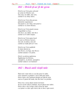 Pag. 374

Poezii - Vol. 7 - Cîntãrile din Urmã - Caietul 3

461 - Oricît þi-ar fi de greu
Oricît þi-ar fi de greu calvarul
pe urma lui Hristos suit,
mai suie, nu slãbi, mai suie,
curînd îl vei sfîrºi slãvit.
Oricît þi-ar fi de chin povara
pãrintelui neputincios
mai poart-o, nu-l lãsa, mai poart-o
curînd te va cinsti Hristos.
Oricît þi-ar fi de-amarã crucea
singurãtãþii cu Isus,
mai du-o, nu cãdea, mai du-o
curînd vei fi iubit nespus.
Oricît þi-ar fi de aspru locul
în care cu Hristos lucrezi,
mai arã, nu pleca, mai arã
curînd cu roade plin þi-l vezi.
Oricît þi-ar fi de neplãtitã
în lume datoria ta,
mai fã-þi-o, nu fugi, mai fã-þi-o
curînd cununa-i vei purta.
Oricît va-ntîrzia-mplinirea
fãgãduinþei lui Hristos,
aºteaptã-L, nu dormi, aºteaptã-L
curînd vedea-L-vei luminos!

462 - Dacã anii vieþii tale
Dacã anii vieþii tale þi s-au dus prea în zadar,
orice amintiri ºi gînduri o sã-þi aibã gust amar.
Orice rînd o sã-þi grãiascã despre-un adevãr ºtiut
care-ar fi putut da roade, dar din lene l-ai pierdut.
Orice loc o sã-þi aducã inimii învinuiri
de-un cuvînt cãlcat credinþei, de-un pãcat unei iubiri.
Orice cale o sã-þi strige vinã-n Ziua de Apoi
c-ai putut s-o duci spre slavã, dar ai dus-o spre noroi.

 