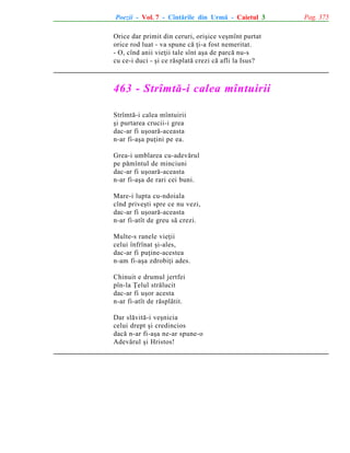 Poezii - Vol. 7 - Cîntãrile din Urmã - Caietul 3
Orice dar primit din ceruri, oriºice veºmînt purtat
orice rod luat - va spune cã þi-a fost nemeritat.
- O, cînd anii vieþii tale sînt aºa de parcã nu-s
cu ce-i duci - ºi ce rãsplatã crezi cã afli la Isus?

463 - Strîmtã-i calea mîntuirii
Strîmtã-i calea mîntuirii
ºi purtarea crucii-i grea
dac-ar fi uºoarã-aceasta
n-ar fi-aºa puþini pe ea.
Grea-i umblarea cu-adevãrul
pe pãmîntul de minciuni
dac-ar fi uºoarã-aceasta
n-ar fi-aºa de rari cei buni.
Mare-i lupta cu-ndoiala
cînd priveºti spre ce nu vezi,
dac-ar fi uºoarã-aceasta
n-ar fi-atît de greu sã crezi.
Multe-s ranele vieþii
celui înfrînat ºi-ales,
dac-ar fi puþine-acestea
n-am fi-aºa zdrobiþi ades.
Chinuit e drumul jertfei
pîn-la Þelul strãlucit
dac-ar fi uºor acesta
n-ar fi-atît de rãsplãtit.
Dar slãvitã-i veºnicia
celui drept ºi credincios
dacã n-ar fi-aºa ne-ar spune-o
Adevãrul ºi Hristos!

Pag. 375

 